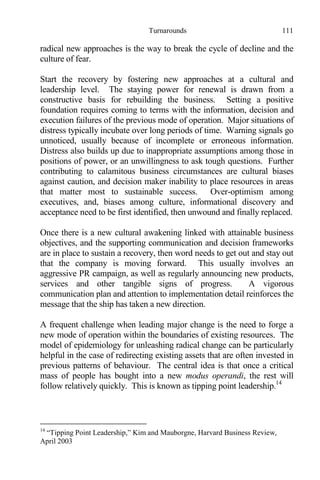 Turnarounds 111
radical new approaches is the way to break the cycle of decline and the
culture of fear.
Start the recovery by fostering new approaches at a cultural and
leadership level. The staying power for renewal is drawn from a
constructive basis for rebuilding the business. Setting a positive
foundation requires coming to terms with the information, decision and
execution failures of the previous mode of operation. Major situations of
distress typically incubate over long periods of time. Warning signals go
unnoticed, usually because of incomplete or erroneous information.
Distress also builds up due to inappropriate assumptions among those in
positions of power, or an unwillingness to ask tough questions. Further
contributing to calamitous business circumstances are cultural biases
against caution, and decision maker inability to place resources in areas
that matter most to sustainable success. Over-optimism among
executives, and, biases among culture, informational discovery and
acceptance need to be first identified, then unwound and finally replaced.
Once there is a new cultural awakening linked with attainable business
objectives, and the supporting communication and decision frameworks
are in place to sustain a recovery, then word needs to get out and stay out
that the company is moving forward. This usually involves an
aggressive PR campaign, as well as regularly announcing new products,
services and other tangible signs of progress. A vigorous
communication plan and attention to implementation detail reinforces the
message that the ship has taken a new direction.
A frequent challenge when leading major change is the need to forge a
new mode of operation within the boundaries of existing resources. The
model of epidemiology for unleashing radical change can be particularly
helpful in the case of redirecting existing assets that are often invested in
previous patterns of behaviour. The central idea is that once a critical
mass of people has bought into a new modus operandi, the rest will
follow relatively quickly. This is known as tipping point leadership.14
14
“Tipping Point Leadership,” Kim and Mauborgne, Harvard Business Review,
April 2003
 