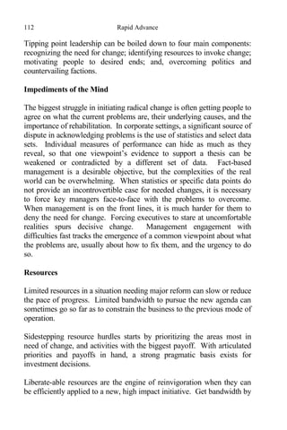 112 Rapid Advance
Tipping point leadership can be boiled down to four main components:
recognizing the need for change; identifying resources to invoke change;
motivating people to desired ends; and, overcoming politics and
countervailing factions.
Impediments of the Mind
The biggest struggle in initiating radical change is often getting people to
agree on what the current problems are, their underlying causes, and the
importance of rehabilitation. In corporate settings, a significant source of
dispute in acknowledging problems is the use of statistics and select data
sets. Individual measures of performance can hide as much as they
reveal, so that one viewpoint’s evidence to support a thesis can be
weakened or contradicted by a different set of data. Fact-based
management is a desirable objective, but the complexities of the real
world can be overwhelming. When statistics or specific data points do
not provide an incontrovertible case for needed changes, it is necessary
to force key managers face-to-face with the problems to overcome.
When management is on the front lines, it is much harder for them to
deny the need for change. Forcing executives to stare at uncomfortable
realities spurs decisive change. Management engagement with
difficulties fast tracks the emergence of a common viewpoint about what
the problems are, usually about how to fix them, and the urgency to do
so.
Resources
Limited resources in a situation needing major reform can slow or reduce
the pace of progress. Limited bandwidth to pursue the new agenda can
sometimes go so far as to constrain the business to the previous mode of
operation.
Sidestepping resource hurdles starts by prioritizing the areas most in
need of change, and activities with the biggest payoff. With articulated
priorities and payoffs in hand, a strong pragmatic basis exists for
investment decisions.
Liberate-able resources are the engine of reinvigoration when they can
be efficiently applied to a new, high impact initiative. Get bandwidth by
 