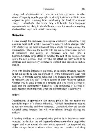 Turnarounds 113
cutting back administrative overhead in low leverage areas. Another
source of capacity is to help people to identify their own self-interest in
longer-term gains returning from shouldering the load of near-term
change. Individuals who know they will benefit from long-term
improvements are likely to stretch themselves in the near-term, creating
additional fuel to get new initiatives moving.
Motivation
It is not enough for employees to recognize what needs to be done. They
also must want to do what is necessary to achieve radical change. Start
with identifying the most influential people inside (or even outside) the
organization. These are the people with the skills, connections, powers
of persuasion and control of resources who will have a
disproportionately large effect on whether the rest of the business will
follow the new agenda. The few who can affect the many need to be
identified and aggressively recruited to support and implement radical
change.
Even with leading influencers on board, an operating structure needs to
be put in place to be sure that motivation for the right reforms takes root.
One way to promote desired behaviour is to increase the accountability
of managers and key staff for their actions in peer reviewed settings.
Another way to drive people to a targeted end is to create a series of
goals that are incrementally digestible. The importance of a series of
goals becomes most important when the ultimate target is aggressive.
Politics
Organizations of appreciable size impose politics that can restrict the
beneficial impact of a change initiative. Political impediments need to
be actively identified and then combated. Unchecked, there are usually
powerful vested interests that will resist reforms through plotting and
intrigue.
A leading antidote to counterproductive politics is to involve a senior,
respected insider from the existing mode of operation who is prepared to
support and work toward the new modus operandi. A respected and
visible catalyst helps to silence critics early on. Insiders with deep
 