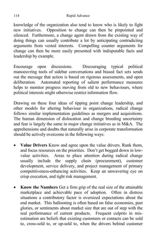 114 Rapid Advance
knowledge of the organization also tend to know who is likely to fight
new initiatives. Opposition to change can then be pinpointed and
silenced. Furthermore, a change agent drawn from the existing way of
doing things can usually contribute a lot by anticipating contradicting
arguments from vested interests. Compelling counter arguments for
change can then be more easily presented with indisputable facts and
leadership by example.
Encourage open discussions. Discouraging typical political
manoeuvring tools of sidebar conversations and biased fact sets sends
out the message that action is based on rigorous assessments, and open
deliberation. Automated reporting of salient performance measures
helps to monitor progress moving from old to new behaviours, where
political interests might otherwise restrict information flow.
Drawing on these four ideas of tipping point change leadership, and
other models for altering behaviour in organizations, radical change
follows similar implementation guidelines as mergers and acquisitions.
The human dimension of dislocation and change breeding uncertainty
and fear is largely the same in major change initiatives as in M&A. The
apprehensions and doubts that naturally arise in corporate transformation
should be actively overcome in the following ways:
 Value Drivers Know and agree upon the value drivers. Rank them,
and focus resources on the priorities. Don’t get bogged down in low-
value activities. Areas to place attention during radical change
usually include the supply chain (procurement), customer
development, service delivery, and project management of primary
competitiveness-enhancing activities. Keep an unwavering eye on
crisp execution, and tight risk management.
 Know the Numbers Get a firm grip of the real size of the attainable
marketplace and achievable pace of adoption. Often in distress
situations a contributory factor is oversized expectations about the
end market. This ballooning is often based on false economies, past
glories, or sentiments about market size that are out of step with the
real performance of current products. Frequent culprits in mis-
estimation are beliefs that existing customers or contacts can be sold
to, cross-sold to, or up-sold to, when the drivers behind customer
 