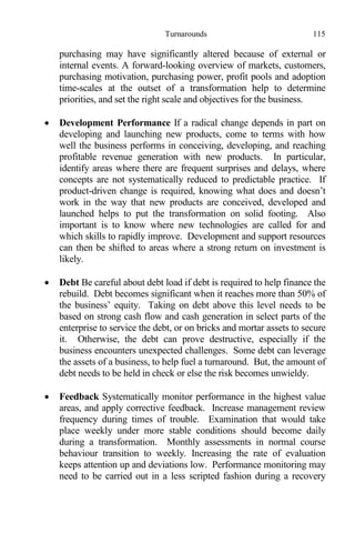 Turnarounds 115
purchasing may have significantly altered because of external or
internal events. A forward-looking overview of markets, customers,
purchasing motivation, purchasing power, profit pools and adoption
time-scales at the outset of a transformation help to determine
priorities, and set the right scale and objectives for the business.
 Development Performance If a radical change depends in part on
developing and launching new products, come to terms with how
well the business performs in conceiving, developing, and reaching
profitable revenue generation with new products. In particular,
identify areas where there are frequent surprises and delays, where
concepts are not systematically reduced to predictable practice. If
product-driven change is required, knowing what does and doesn’t
work in the way that new products are conceived, developed and
launched helps to put the transformation on solid footing. Also
important is to know where new technologies are called for and
which skills to rapidly improve. Development and support resources
can then be shifted to areas where a strong return on investment is
likely.
 Debt Be careful about debt load if debt is required to help finance the
rebuild. Debt becomes significant when it reaches more than 50% of
the business’ equity. Taking on debt above this level needs to be
based on strong cash flow and cash generation in select parts of the
enterprise to service the debt, or on bricks and mortar assets to secure
it. Otherwise, the debt can prove destructive, especially if the
business encounters unexpected challenges. Some debt can leverage
the assets of a business, to help fuel a turnaround. But, the amount of
debt needs to be held in check or else the risk becomes unwieldy.
 Feedback Systematically monitor performance in the highest value
areas, and apply corrective feedback. Increase management review
frequency during times of trouble. Examination that would take
place weekly under more stable conditions should become daily
during a transformation. Monthly assessments in normal course
behaviour transition to weekly. Increasing the rate of evaluation
keeps attention up and deviations low. Performance monitoring may
need to be carried out in a less scripted fashion during a recovery
 