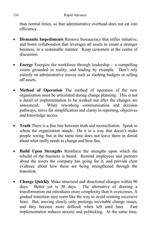 116 Rapid Advance
than normal times, so that administrative overhead does not eat into
efficiency.
 Dismantle Impediments Remove bureaucracy that stifles initiative,
and foster collaboration that leverages all assets to create a stronger
business, in a sustainable manner. Keep customers at the centre of
discussion.
 Energy Energize the workforce through leadership – a compelling
vision grounded in reality, and leading by example. Don’t rely
entirely on administrative moves such as slashing budgets or selling
off assets.
 Method of Operation The method of operation of the new
organization must be articulated during change planning. This is not
a detail of implementation to be worked out after the changes are
announced. When reworking communication and decision
pathways, strive for simplification and clarity in reporting, objectives
and knowledge access.
 Truth There is a fine line between truth and reconciliation. Speak to
where the organization stands. Do it in a way that doesn’t make
people wrong, but at the same time does not leave them in denial
about what really needs to change and how fast.
 Build Upon Strengths Reinforce the strengths upon which the
rebuild of the business is based. Remind employees and partners
about the assets the company has going for it, and provide clear
evidence about how these are being strengthened through the
transition.
 Change Quickly Make structural and directional changes within 90
days. Better yet is 30 days. The alternative of drawing a
transformation out introduces more complexity than it overcomes. A
gradual transition may seem like the way to avoid creating excessive
fears. But, moving slowly only prolongs inevitable change issues,
and they become more difficult when left until later. Fast
implementation reduces anxiety and politicking. At the same time,
 
