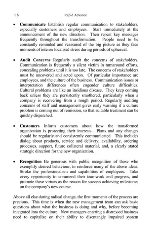 118 Rapid Advance
 Communicate Establish regular communication to stakeholders,
especially customers and employees. Start immediately at the
announcement of the new direction. Then repeat key messages
frequently throughout the transformation. People need to be
constantly reminded and reassured of the big picture as they face
moments of intense localised stress during periods of upheaval.
 Audit Concerns Regularly audit the concerns of stakeholders.
Communication is frequently a silent victim in turnaround efforts,
concealing problems until it is too late. The concerns of stakeholders
must be uncovered and acted upon. Of particular importance are
employees, and the culture of the business. Communication issues or
interpretation differences often engender culture difficulties.
Cultural problems are like an insidious disease. They keep coming
back unless they are persistently smothered, particularly when a
company is recovering from a rough period. Regularly auditing
concerns of staff and management gives early warning if a culture
problem is coming out of remission, so that suitable treatment can be
quickly dispatched.
 Customers Inform customers about how the transformed
organization is protecting their interests. Plans and any changes
should be regularly and consistently communicated. This includes
dialog about products, service and delivery, availability, ordering
processes, support, future collateral material, and, a clearly stated
strategic direction for the new organization.
 Recognition Be generous with public recognition of those who
exemplify desired behaviour, to reinforce many of the above ideas.
Stroke the professionalism and capabilities of employees. Take
every opportunity to commend their teamwork and progress, and
promote these virtues as the reason for success achieving milestones
on the company’s new course.
Above all else during radical change, the first moments of the process are
precious. This time is when the new management team can ask basic
questions about what the business is doing and why, before becoming
integrated into the culture. New managers entering a distressed business
need to capitalize on their ability to disentangle impaired system
 