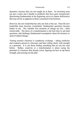 Turnarounds 119
dynamics, because they are not caught up in them. An incoming team
can put a name and a handle to problems that have gone unexpressed.
Questioning fundamentals at the beginning serves to expose deficiencies
that may not be as apparent to those consumed in the business.
However, the new leadership has only one kick at the can. Once the new
leadership team becomes assimilated, fundamental questions become
harder to ask. The valuable first moments of change are lost - often
irretrievably. The dawn of a transformation is the best time to ask hard
questions, and challenge fundamental assumptions about the business in
need of radical change.
Turning around a business is complexity exchange – taking confusion
and weakness priced at a discount, and later selling clarity with strength
at a premium. It is not about finding something that no one has seen
before. Rather, creativity at a transformation is about seeing the
potential of a business that already exists, figuring out how to tap latent
strength, and carrying out the plan.
 