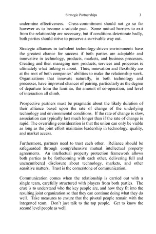 Strategic Partnerships 3
undermine effectiveness. Cross-commitment should not go so far
however as to become a suicide pact. Some mutual barriers to exit
from the relationship are necessary, but if conditions deteriorate badly,
both parties should strive to preserve a survivable way out.
Strategic alliances in turbulent technology-driven environments have
the greatest chance for success if both parties are adaptable and
innovative in technology, products, markets, and business processes.
Creating and then managing new products, services and processes is
ultimately what linking is about. Thus, innovation and flexibility are
at the root of both companies’ abilities to make the relationship work.
Organizations that innovate naturally, in both technology and
processes, have improved chances of pairing, particularly as the degree
of departure from the familiar, the amount of co-operation, and level
of interaction all climb.
Prospective partners must be pragmatic about the likely duration of
their alliance based upon the rate of change of the underlying
technology and environmental conditions. If the rate of change is slow,
association can typically last much longer than if the rate of change is
rapid. The overriding consideration is that the union can only be viable
as long as the joint effort maintains leadership in technology, quality,
and market access.
Furthermore, partners need to trust each other. Reliance should be
safeguarded through comprehensive mutual intellectual property
agreements. An intellectual property protection framework allows
both parties to be forthcoming with each other, delivering full and
unencumbered disclosure about technology, markets, and other
sensitive matters. Trust is the cornerstone of communication.
Communication comes when the relationship is carried out with a
single team, carefully structured with players from both parties. The
crux is to understand who the key people are, and how they fit into the
resulting joint organization so that they can continue doing what they do
well. Take measures to ensure that the pivotal people remain with the
integrated team. Don’t just talk to the top people. Get to know the
second level people as well.
 