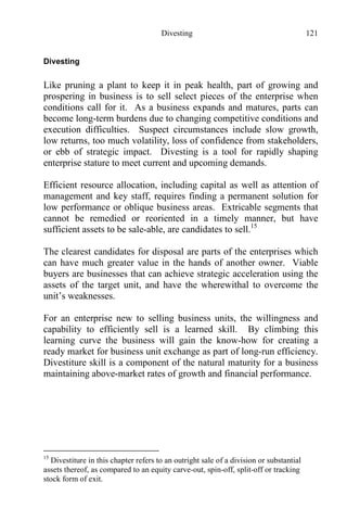 Divesting 121
Divesting
Like pruning a plant to keep it in peak health, part of growing and
prospering in business is to sell select pieces of the enterprise when
conditions call for it. As a business expands and matures, parts can
become long-term burdens due to changing competitive conditions and
execution difficulties. Suspect circumstances include slow growth,
low returns, too much volatility, loss of confidence from stakeholders,
or ebb of strategic impact. Divesting is a tool for rapidly shaping
enterprise stature to meet current and upcoming demands.
Efficient resource allocation, including capital as well as attention of
management and key staff, requires finding a permanent solution for
low performance or oblique business areas. Extricable segments that
cannot be remedied or reoriented in a timely manner, but have
sufficient assets to be sale-able, are candidates to sell.15
The clearest candidates for disposal are parts of the enterprises which
can have much greater value in the hands of another owner. Viable
buyers are businesses that can achieve strategic acceleration using the
assets of the target unit, and have the wherewithal to overcome the
unit’s weaknesses.
For an enterprise new to selling business units, the willingness and
capability to efficiently sell is a learned skill. By climbing this
learning curve the business will gain the know-how for creating a
ready market for business unit exchange as part of long-run efficiency.
Divestiture skill is a component of the natural maturity for a business
maintaining above-market rates of growth and financial performance.
15
Divestiture in this chapter refers to an outright sale of a division or substantial
assets thereof, as compared to an equity carve-out, spin-off, split-off or tracking
stock form of exit.
 