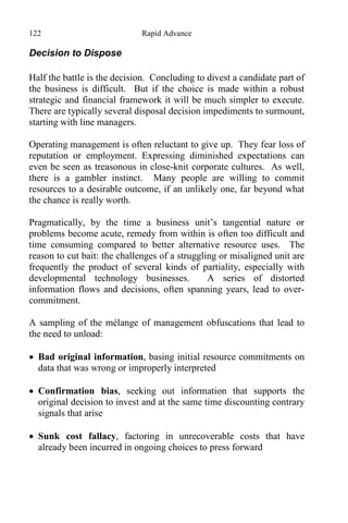 122 Rapid Advance
Decision to Dispose
Half the battle is the decision. Concluding to divest a candidate part of
the business is difficult. But if the choice is made within a robust
strategic and financial framework it will be much simpler to execute.
There are typically several disposal decision impediments to surmount,
starting with line managers.
Operating management is often reluctant to give up. They fear loss of
reputation or employment. Expressing diminished expectations can
even be seen as treasonous in close-knit corporate cultures. As well,
there is a gambler instinct. Many people are willing to commit
resources to a desirable outcome, if an unlikely one, far beyond what
the chance is really worth.
Pragmatically, by the time a business unit’s tangential nature or
problems become acute, remedy from within is often too difficult and
time consuming compared to better alternative resource uses. The
reason to cut bait: the challenges of a struggling or misaligned unit are
frequently the product of several kinds of partiality, especially with
developmental technology businesses. A series of distorted
information flows and decisions, often spanning years, lead to over-
commitment.
A sampling of the mélange of management obfuscations that lead to
the need to unload:
 Bad original information, basing initial resource commitments on
data that was wrong or improperly interpreted
 Confirmation bias, seeking out information that supports the
original decision to invest and at the same time discounting contrary
signals that arise
 Sunk cost fallacy, factoring in unrecoverable costs that have
already been incurred in ongoing choices to press forward
 