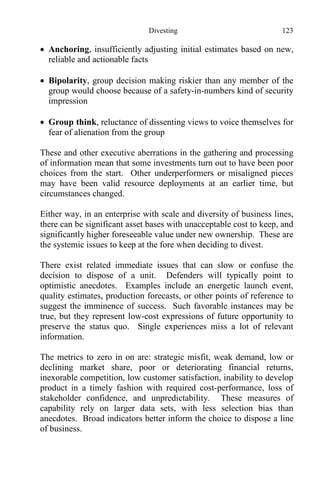 Divesting 123
 Anchoring, insufficiently adjusting initial estimates based on new,
reliable and actionable facts
 Bipolarity, group decision making riskier than any member of the
group would choose because of a safety-in-numbers kind of security
impression
 Group think, reluctance of dissenting views to voice themselves for
fear of alienation from the group
These and other executive aberrations in the gathering and processing
of information mean that some investments turn out to have been poor
choices from the start. Other underperformers or misaligned pieces
may have been valid resource deployments at an earlier time, but
circumstances changed.
Either way, in an enterprise with scale and diversity of business lines,
there can be significant asset bases with unacceptable cost to keep, and
significantly higher foreseeable value under new ownership. These are
the systemic issues to keep at the fore when deciding to divest.
There exist related immediate issues that can slow or confuse the
decision to dispose of a unit. Defenders will typically point to
optimistic anecdotes. Examples include an energetic launch event,
quality estimates, production forecasts, or other points of reference to
suggest the imminence of success. Such favorable instances may be
true, but they represent low-cost expressions of future opportunity to
preserve the status quo. Single experiences miss a lot of relevant
information.
The metrics to zero in on are: strategic misfit, weak demand, low or
declining market share, poor or deteriorating financial returns,
inexorable competition, low customer satisfaction, inability to develop
product in a timely fashion with required cost-performance, loss of
stakeholder confidence, and unpredictability. These measures of
capability rely on larger data sets, with less selection bias than
anecdotes. Broad indicators better inform the choice to dispose a line
of business.
 