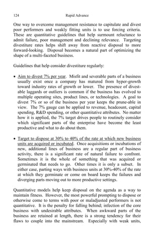 124 Rapid Advance
One way to overcome management resistance to capitulate and divest
poor performers and weakly fitting units is to use forcing criteria.
These are quantitative guidelines that help surmount reluctance to
admit failure, poor management and declining relevance. Targeting
divestiture rates helps shift away from reactive disposal to more
forward-looking. Disposal becomes a natural part of optimizing the
shape of a multi-faceted business.
Guidelines that help consider divestiture regularly:
 Aim to divest 7% per year. Misfit and severable parts of a business
usually exist once a company has matured from hyper-growth
toward industry rates of growth or lower. The presence of divest-
able laggards or outliers is common if the business has evolved to
multiple operating sites, product lines, or technologies. A goal to
divest 7% or so of the business per year keeps the prune-able in
view. The 7% gauge can be applied to revenue, headcount, capital
spending, R&D spending, or other quantitative attributes. No matter
how it is applied, the 7% target drives people to routinely consider
which significant parts of the enterprise have become the least
productive and what to do about them.
 Target to dispose at 30% to 40% of the rate at which new business
units are acquired or incubated. Once acquisitions or incubations of
new, additional lines of business are a regular part of business
activity, there is a significant rate of natural failure to confront.
Sometimes it is the whole of something that was acquired or
germinated that needs to go. Other times it is only a subset. In
either case, parting ways with business units at 30%-40% of the rate
at which they germinate or come on board keeps the failures and
diverging parts moving out to more productive settings.
Quantitative models help keep disposal on the agenda as a way to
maintain fitness. However, the most powerful prompting to dispose or
otherwise come to terms with poor or maladjusted performers is not
quantitative. It is the penalty for falling behind; infection of the core
business with undesirable attributes. When awkward parts of the
business are retained at length, there is a strong tendency for their
flaws to couple into the mainstream. Especially with weak units,
 