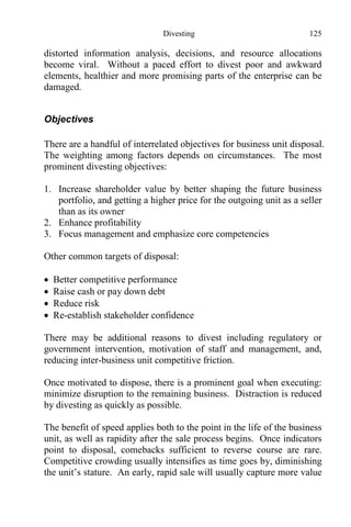 Divesting 125
distorted information analysis, decisions, and resource allocations
become viral. Without a paced effort to divest poor and awkward
elements, healthier and more promising parts of the enterprise can be
damaged.
Objectives
There are a handful of interrelated objectives for business unit disposal.
The weighting among factors depends on circumstances. The most
prominent divesting objectives:
1. Increase shareholder value by better shaping the future business
portfolio, and getting a higher price for the outgoing unit as a seller
than as its owner
2. Enhance profitability
3. Focus management and emphasize core competencies
Other common targets of disposal:
 Better competitive performance
 Raise cash or pay down debt
 Reduce risk
 Re-establish stakeholder confidence
There may be additional reasons to divest including regulatory or
government intervention, motivation of staff and management, and,
reducing inter-business unit competitive friction.
Once motivated to dispose, there is a prominent goal when executing:
minimize disruption to the remaining business. Distraction is reduced
by divesting as quickly as possible.
The benefit of speed applies both to the point in the life of the business
unit, as well as rapidity after the sale process begins. Once indicators
point to disposal, comebacks sufficient to reverse course are rare.
Competitive crowding usually intensifies as time goes by, diminishing
the unit’s stature. An early, rapid sale will usually capture more value
 