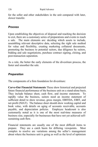 126 Rapid Advance
for the seller and other stakeholders in the unit compared with later,
slower transfer.
Process
Upon establishing the objectives of disposal and reaching the decision
to exit, there are a customary series of preparations and events to reach
a sale. The main elements are: deciding which assets to include,
assembling relevant descriptive data, selecting the right sale method
for value and flexibility, creating marketing collateral documents,
promoting the business to potential suitors, due diligence by suitors,
bidding and sale negotiations, purchase contract signing, closing, and
post-transaction separation.
As a rule, the better the early elements of the divestiture process, the
faster and smoother the sale.
Preparation
The components of a firm foundation for divestiture:
Carve-Out Financial Statements These show historical and projected
future financial performance of the business unit on a stand-alone basis.
They include balance sheet, cash flow, and income statement. To
rapidly value the business, suitors need an income statement of
sufficient detail to show revenue, gross margin, EBITDA, EBIT, and
net profit (NIAT). The balance sheet should show working capital and
book value, with details on aging of accounts receivable, accounts
payable, and depreciation policies. Employee headcount is also
customarily noted as it is one of the most real-time measures of
business size, especially for businesses that have not yet achieved self-
sustaining cash flow.
Financial statements are usually one of the most difficult items to
prepare. They are a catch basin for differing viewpoints. Most
complex to resolve are variations among the seller’s management
about where the business unit is going as well as the level of optimism
 