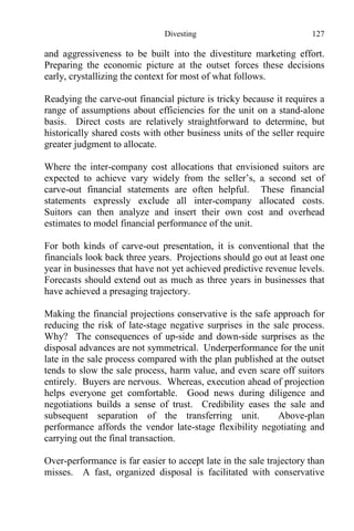 Divesting 127
and aggressiveness to be built into the divestiture marketing effort.
Preparing the economic picture at the outset forces these decisions
early, crystallizing the context for most of what follows.
Readying the carve-out financial picture is tricky because it requires a
range of assumptions about efficiencies for the unit on a stand-alone
basis. Direct costs are relatively straightforward to determine, but
historically shared costs with other business units of the seller require
greater judgment to allocate.
Where the inter-company cost allocations that envisioned suitors are
expected to achieve vary widely from the seller’s, a second set of
carve-out financial statements are often helpful. These financial
statements expressly exclude all inter-company allocated costs.
Suitors can then analyze and insert their own cost and overhead
estimates to model financial performance of the unit.
For both kinds of carve-out presentation, it is conventional that the
financials look back three years. Projections should go out at least one
year in businesses that have not yet achieved predictive revenue levels.
Forecasts should extend out as much as three years in businesses that
have achieved a presaging trajectory.
Making the financial projections conservative is the safe approach for
reducing the risk of late-stage negative surprises in the sale process.
Why? The consequences of up-side and down-side surprises as the
disposal advances are not symmetrical. Underperformance for the unit
late in the sale process compared with the plan published at the outset
tends to slow the sale process, harm value, and even scare off suitors
entirely. Buyers are nervous. Whereas, execution ahead of projection
helps everyone get comfortable. Good news during diligence and
negotiations builds a sense of trust. Credibility eases the sale and
subsequent separation of the transferring unit. Above-plan
performance affords the vendor late-stage flexibility negotiating and
carrying out the final transaction.
Over-performance is far easier to accept late in the sale trajectory than
misses. A fast, organized disposal is facilitated with conservative
 