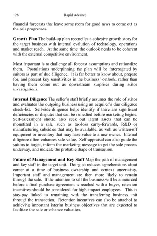 128 Rapid Advance
financial forecasts that leave some room for good news to come out as
the sale progresses.
Growth Plan The build-up plan reconciles a cohesive growth story for
the target business with internal evolution of technology, operations
and market reach. At the same time, the outlook needs to be coherent
with the external competitive environment.
Most important is to challenge all forecast assumptions and rationalize
them. Postulations underpinning the plan will be interrogated by
suitors as part of due diligence. It is far better to know about, prepare
for, and present key sensitivities in the business’ outlook, rather than
having them come out as downstream surprises during suitor
investigations.
Internal Diligence The seller’s staff briefly assumes the role of suitor
and evaluates the outgoing business using an acquirer’s due diligence
check-list. Sell-side diligence helps identify if there are significant
deficiencies or disputes that can be remedied before marketing begins.
Self-assessment should also seek out latent assets that can be
monetized in a sale, such as tax-loss carry-forwards, R&D or
manufacturing subsidies that may be available, as well as written-off
equipment or inventory that may have value to a new owner. Internal
diligence often enhances sale value. Self-appraisal can also guide the
suitors to target, inform the marketing message to get the sale process
underway, and indicate the probable shape of transaction.
Future of Management and Key Staff Map the path of management
and key staff in the target unit. Doing so reduces apprehensions about
career at a time of business ownership and context uncertainty.
Important staff and management are then more likely to remain
through the sale. If the intention to sell the business will be announced
before a final purchase agreement is reached with a buyer, retention
incentives should be considered for high impact employees. This is
stay-pay linked to remaining with the transferring business unit
through the transaction. Retention incentives can also be attached to
achieving important interim business objectives that are expected to
facilitate the sale or enhance valuation.
 