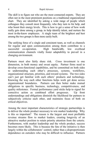 4 Rapid Advance
The skill is to figure out who are the most connected experts. They are
often not in the most prominent positions on a traditional organizational
chart. They are identified by asking a wide range of people which
colleagues they consult most frequently, who they turn to for help, and
who boost their energy levels. This is how to get a sense of how work
really gets done among a group, to help identify talent, and nurture the
most in-the-know employees. A single team of the brightest and best
among the two groups is then more easily built.
The unifying force of a single and consistent team, as well as channels
for regular and open communication among them contribute to a
successful co-operation. High bandwidth, low overhead
communication channels vitally foster adaptability to prevail in a
changing environment.
Partners must also fairly share risk. Cross investment is one
dimension, in both money and sweat equity. Partner firms need to
develop cross-functional capabilities, and be committed on both sides
to understanding each other’s processes, systems, workflows,
organizational structure, priorities, and reward systems. The two sides
can’t just get familiar with each others’ products and technology.
Knowing the way each other functions helps work get done across
organizational boundaries. Partners can then better make mutual
obligations to specific business, technology, competitiveness, and
quality milestones. Formal performance yard sticks help to signal for
corrective action as combined effort progresses. Up front
understandings and obligations diminish the likelihood for partners to
subjectively criticise each other, and maintains focus of both on
critical objectives.
Among the most important characteristics of strategic partnerships is
to deliver the whole product necessary to win market leadership. Why
is this so important? The reason is the largest and most profitable
revenue streams flow to market leaders, creating longevity of an
attractive market position to retain priority attention from the coterie.
Furthermore, with market leadership and the whole product, success
becomes more likely. This is because the fate of the initiative is then
largely within the collaborators’ control, rather than a disproportionate
dependence on outsiders who may be difficult to influence. Partners
 