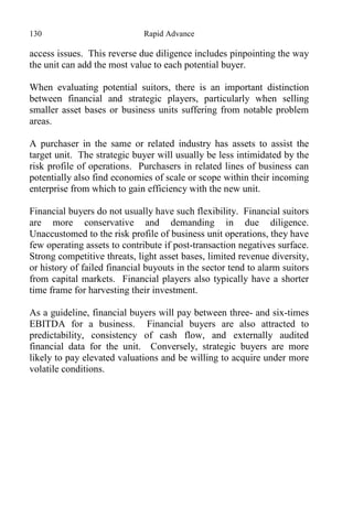 130 Rapid Advance
access issues. This reverse due diligence includes pinpointing the way
the unit can add the most value to each potential buyer.
When evaluating potential suitors, there is an important distinction
between financial and strategic players, particularly when selling
smaller asset bases or business units suffering from notable problem
areas.
A purchaser in the same or related industry has assets to assist the
target unit. The strategic buyer will usually be less intimidated by the
risk profile of operations. Purchasers in related lines of business can
potentially also find economies of scale or scope within their incoming
enterprise from which to gain efficiency with the new unit.
Financial buyers do not usually have such flexibility. Financial suitors
are more conservative and demanding in due diligence.
Unaccustomed to the risk profile of business unit operations, they have
few operating assets to contribute if post-transaction negatives surface.
Strong competitive threats, light asset bases, limited revenue diversity,
or history of failed financial buyouts in the sector tend to alarm suitors
from capital markets. Financial players also typically have a shorter
time frame for harvesting their investment.
As a guideline, financial buyers will pay between three- and six-times
EBITDA for a business. Financial buyers are also attracted to
predictability, consistency of cash flow, and externally audited
financial data for the unit. Conversely, strategic buyers are more
likely to pay elevated valuations and be willing to acquire under more
volatile conditions.
 