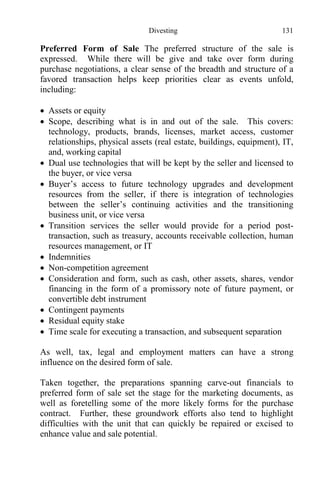 Divesting 131
Preferred Form of Sale The preferred structure of the sale is
expressed. While there will be give and take over form during
purchase negotiations, a clear sense of the breadth and structure of a
favored transaction helps keep priorities clear as events unfold,
including:
 Assets or equity
 Scope, describing what is in and out of the sale. This covers:
technology, products, brands, licenses, market access, customer
relationships, physical assets (real estate, buildings, equipment), IT,
and, working capital
 Dual use technologies that will be kept by the seller and licensed to
the buyer, or vice versa
 Buyer’s access to future technology upgrades and development
resources from the seller, if there is integration of technologies
between the seller’s continuing activities and the transitioning
business unit, or vice versa
 Transition services the seller would provide for a period post-
transaction, such as treasury, accounts receivable collection, human
resources management, or IT
 Indemnities
 Non-competition agreement
 Consideration and form, such as cash, other assets, shares, vendor
financing in the form of a promissory note of future payment, or
convertible debt instrument
 Contingent payments
 Residual equity stake
 Time scale for executing a transaction, and subsequent separation
As well, tax, legal and employment matters can have a strong
influence on the desired form of sale.
Taken together, the preparations spanning carve-out financials to
preferred form of sale set the stage for the marketing documents, as
well as foretelling some of the more likely forms for the purchase
contract. Further, these groundwork efforts also tend to highlight
difficulties with the unit that can quickly be repaired or excised to
enhance value and sale potential.
 