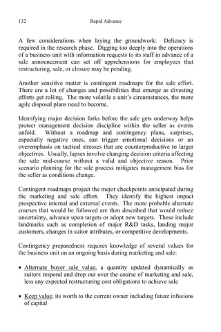 132 Rapid Advance
A few considerations when laying the groundwork: Delicacy is
required in the research phase. Digging too deeply into the operations
of a business unit with information requests to its staff in advance of a
sale announcement can set off apprehensions for employees that
restructuring, sale, or closure may be pending.
Another sensitive matter is contingent roadmaps for the sale effort.
There are a lot of changes and possibilities that emerge as divesting
efforts get rolling. The more volatile a unit’s circumstances, the more
agile disposal plans need to become.
Identifying major decision forks before the sale gets underway helps
protect management decision discipline within the seller as events
unfold. Without a roadmap and contingency plans, surprises,
especially negative ones, can trigger emotional decisions or an
overemphasis on tactical stresses that are counterproductive to larger
objectives. Usually, lapses involve changing decision criteria affecting
the sale mid-course without a valid and objective reason. Prior
scenario planning for the sale process mitigates management bias for
the seller as conditions change.
Contingent roadmaps project the major checkpoints anticipated during
the marketing and sale effort. They identify the highest impact
prospective internal and external events. The more probable alternate
courses that would be followed are then described that would reduce
uncertainty, advance upon targets or adopt new targets. These include
landmarks such as completion of major R&D tasks, landing major
customers, changes in suitor attributes, or competitive developments.
Contingency preparedness requires knowledge of several values for
the business unit on an ongoing basis during marketing and sale:
 Alternate buyer sale value, a quantity updated dynamically as
suitors respond and drop out over the course of marketing and sale,
less any expected restructuring cost obligations to achieve sale
 Keep value, its worth to the current owner including future infusions
of capital
 