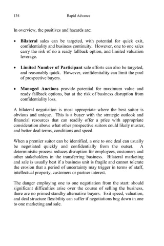 134 Rapid Advance
In overview, the positives and hazards are:
 Bilateral sales can be targeted, with potential for quick exit,
confidentiality and business continuity. However, one to one sales
carry the risk of no a ready fallback option, and limited valuation
leverage.
 Limited Number of Participant sale efforts can also be targeted,
and reasonably quick. However, confidentiality can limit the pool
of prospective buyers.
 Managed Auctions provide potential for maximum value and
ready fallback options, but at the risk of business disruption from
confidentiality loss.
A bilateral negotiation is most appropriate where the best suitor is
obvious and unique. This is a buyer with the strategic outlook and
financial resources that can readily offer a price with appropriate
consideration above what other prospective suitors could likely muster,
and better deal terms, conditions and speed.
When a premier suitor can be identified, a one to one deal can usually
be negotiated quickly and confidentially from the outset. A
deterministic process reduces disruption for employees, customers and
other stakeholders in the transferring business. Bilateral marketing
and sale is usually best if a business unit is fragile and cannot tolerate
the erosion that a period of uncertainty may trigger in terms of staff,
intellectual property, customers or partner interest.
The danger employing one to one negotiation from the start: should
significant difficulties arise over the course of selling the business,
there are no primed standby alternative buyers. Exit speed, valuation,
and deal structure flexibility can suffer if negotiations bog down in one
to one marketing and sale.
 