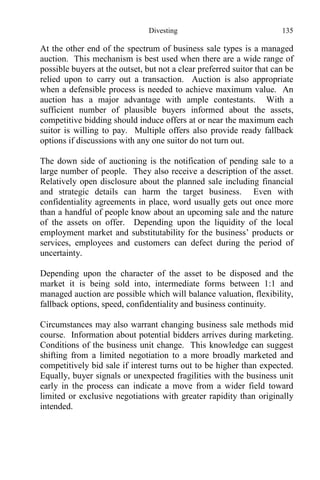 Divesting 135
At the other end of the spectrum of business sale types is a managed
auction. This mechanism is best used when there are a wide range of
possible buyers at the outset, but not a clear preferred suitor that can be
relied upon to carry out a transaction. Auction is also appropriate
when a defensible process is needed to achieve maximum value. An
auction has a major advantage with ample contestants. With a
sufficient number of plausible buyers informed about the assets,
competitive bidding should induce offers at or near the maximum each
suitor is willing to pay. Multiple offers also provide ready fallback
options if discussions with any one suitor do not turn out.
The down side of auctioning is the notification of pending sale to a
large number of people. They also receive a description of the asset.
Relatively open disclosure about the planned sale including financial
and strategic details can harm the target business. Even with
confidentiality agreements in place, word usually gets out once more
than a handful of people know about an upcoming sale and the nature
of the assets on offer. Depending upon the liquidity of the local
employment market and substitutability for the business’ products or
services, employees and customers can defect during the period of
uncertainty.
Depending upon the character of the asset to be disposed and the
market it is being sold into, intermediate forms between 1:1 and
managed auction are possible which will balance valuation, flexibility,
fallback options, speed, confidentiality and business continuity.
Circumstances may also warrant changing business sale methods mid
course. Information about potential bidders arrives during marketing.
Conditions of the business unit change. This knowledge can suggest
shifting from a limited negotiation to a more broadly marketed and
competitively bid sale if interest turns out to be higher than expected.
Equally, buyer signals or unexpected fragilities with the business unit
early in the process can indicate a move from a wider field toward
limited or exclusive negotiations with greater rapidity than originally
intended.
 