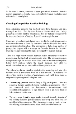 136 Rapid Advance
In the normal course, however, without persuasive evidence to take a
narrow approach, a tightly managed multiple bidder marketing and
sale model is usually best.
Creating Competitive Auction Bidding
It is a statistical game to find the best buyer for a business unit in a
managed auction. The dynamic is not a deterministic one. Many
plausible acquirers need to be solicited. Not all that are contacted will
be interested because of timing, financial, or strategic factors.
Moreover, several motivated purchasers need to be ready to carry out a
transaction in order to drive up valuation, and flexibility in deal terms
and conditions for the seller. The implication is that a large number of
prospective buyers with a strategic or financial interest in the asset
must be contacted in order to create a competitive auction market.
There is a high reduction ratio between initial outreaches and active
pursuits, and further high compression to sale. The compression rate
is especially high for smaller asset sales, those with transaction prices
below $50 million where the target business may still be
developmental or not yet have achieved competitive scale.
The following shows guideline statistics for marketing and sale of a
business with a transaction price up to $50 million. It indicates the
size of the starting pipeline of participants, and yield from stage to
stage moving through marketing and sale:
 The starting pipeline requires forty to fifty participants. These are
plausible buyers identified during marketing preparations. They
are contacted with an introductory memorandum and
confidentiality agreement to sign back in order to get more detailed
information about the asset
 The next stage is active appraisals, in which typically twenty of
the initially solicited parties respond positively and enter into the
confidentiality agreement. They then receive and go on to review
the offering memorandum and other confidential information
 