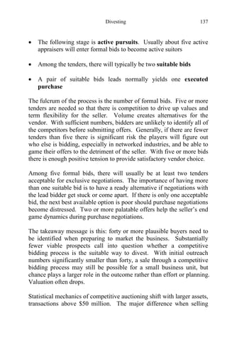 Divesting 137
 The following stage is active pursuits. Usually about five active
appraisers will enter formal bids to become active suitors
 Among the tenders, there will typically be two suitable bids
 A pair of suitable bids leads normally yields one executed
purchase
The fulcrum of the process is the number of formal bids. Five or more
tenders are needed so that there is competition to drive up values and
term flexibility for the seller. Volume creates alternatives for the
vendor. With sufficient numbers, bidders are unlikely to identify all of
the competitors before submitting offers. Generally, if there are fewer
tenders than five there is significant risk the players will figure out
who else is bidding, especially in networked industries, and be able to
game their offers to the detriment of the seller. With five or more bids
there is enough positive tension to provide satisfactory vendor choice.
Among five formal bids, there will usually be at least two tenders
acceptable for exclusive negotiations. The importance of having more
than one suitable bid is to have a ready alternative if negotiations with
the lead bidder get stuck or come apart. If there is only one acceptable
bid, the next best available option is poor should purchase negotiations
become distressed. Two or more palatable offers help the seller’s end
game dynamics during purchase negotiations.
The takeaway message is this: forty or more plausible buyers need to
be identified when preparing to market the business. Substantially
fewer viable prospects call into question whether a competitive
bidding process is the suitable way to divest. With initial outreach
numbers significantly smaller than forty, a sale through a competitive
bidding process may still be possible for a small business unit, but
chance plays a larger role in the outcome rather than effort or planning.
Valuation often drops.
Statistical mechanics of competitive auctioning shift with larger assets,
transactions above $50 million. The major difference when selling
 