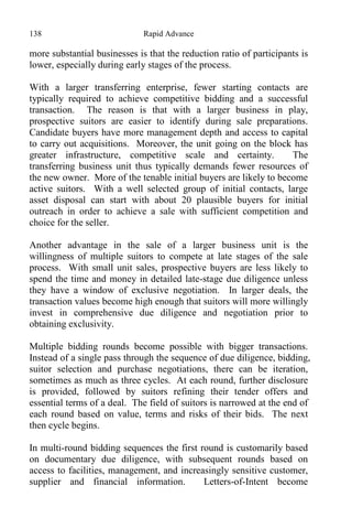 138 Rapid Advance
more substantial businesses is that the reduction ratio of participants is
lower, especially during early stages of the process.
With a larger transferring enterprise, fewer starting contacts are
typically required to achieve competitive bidding and a successful
transaction. The reason is that with a larger business in play,
prospective suitors are easier to identify during sale preparations.
Candidate buyers have more management depth and access to capital
to carry out acquisitions. Moreover, the unit going on the block has
greater infrastructure, competitive scale and certainty. The
transferring business unit thus typically demands fewer resources of
the new owner. More of the tenable initial buyers are likely to become
active suitors. With a well selected group of initial contacts, large
asset disposal can start with about 20 plausible buyers for initial
outreach in order to achieve a sale with sufficient competition and
choice for the seller.
Another advantage in the sale of a larger business unit is the
willingness of multiple suitors to compete at late stages of the sale
process. With small unit sales, prospective buyers are less likely to
spend the time and money in detailed late-stage due diligence unless
they have a window of exclusive negotiation. In larger deals, the
transaction values become high enough that suitors will more willingly
invest in comprehensive due diligence and negotiation prior to
obtaining exclusivity.
Multiple bidding rounds become possible with bigger transactions.
Instead of a single pass through the sequence of due diligence, bidding,
suitor selection and purchase negotiations, there can be iteration,
sometimes as much as three cycles. At each round, further disclosure
is provided, followed by suitors refining their tender offers and
essential terms of a deal. The field of suitors is narrowed at the end of
each round based on value, terms and risks of their bids. The next
then cycle begins.
In multi-round bidding sequences the first round is customarily based
on documentary due diligence, with subsequent rounds based on
access to facilities, management, and increasingly sensitive customer,
supplier and financial information. Letters-of-Intent become
 