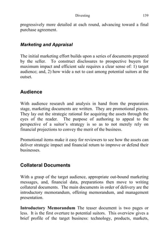 Divesting 139
progressively more detailed at each round, advancing toward a final
purchase agreement.
Marketing and Appraisal
The initial marketing effort builds upon a series of documents prepared
by the seller. To construct disclosures to prospective buyers for
maximum impact and efficient sale requires a clear sense of: 1) target
audience; and, 2) how wide a net to cast among potential suitors at the
outset.
Audience
With audience research and analysis in hand from the preparation
stage, marketing documents are written. They are promotional pieces.
They lay out the strategic rational for acquiring the assets through the
eyes of the reader. The purpose of authoring to appeal to the
perspective of a suitor’s strategy is so as to not merely rely on
financial projections to convey the merit of the business.
Promotional items make it easy for reviewers to see how the assets can
deliver strategic impact and financial return to improve or defend their
businesses.
Collateral Documents
With a grasp of the target audience, appropriate out-bound marketing
messages, and, financial data, preparations then move to writing
collateral documents. The main documents in order of delivery are the
introductory memorandum, offering memorandum, and management
presentation.
Introductory Memorandum The teaser document is two pages or
less. It is the first overture to potential suitors. This overview gives a
brief profile of the target business: technology, products, markets,
 