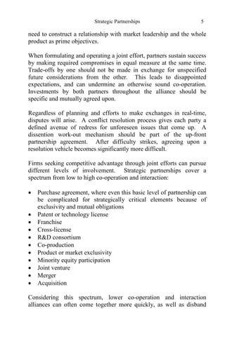 Strategic Partnerships 5
need to construct a relationship with market leadership and the whole
product as prime objectives.
When formulating and operating a joint effort, partners sustain success
by making required compromises in equal measure at the same time.
Trade-offs by one should not be made in exchange for unspecified
future considerations from the other. This leads to disappointed
expectations, and can undermine an otherwise sound co-operation.
Investments by both partners throughout the alliance should be
specific and mutually agreed upon.
Regardless of planning and efforts to make exchanges in real-time,
disputes will arise. A conflict resolution process gives each party a
defined avenue of redress for unforeseen issues that come up. A
dissention work-out mechanism should be part of the up-front
partnership agreement. After difficulty strikes, agreeing upon a
resolution vehicle becomes significantly more difficult.
Firms seeking competitive advantage through joint efforts can pursue
different levels of involvement. Strategic partnerships cover a
spectrum from low to high co-operation and interaction:
 Purchase agreement, where even this basic level of partnership can
be complicated for strategically critical elements because of
exclusivity and mutual obligations
 Patent or technology license
 Franchise
 Cross-license
 R&D consortium
 Co-production
 Product or market exclusivity
 Minority equity participation
 Joint venture
 Merger
 Acquisition
Considering this spectrum, lower co-operation and interaction
alliances can often come together more quickly, as well as disband
 