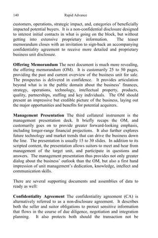 140 Rapid Advance
customers, operations, strategic impact, and, categories of beneficially
impacted potential buyers. It is a non-confidential disclosure designed
to interest initial contacts in what is going on the block, but without
getting into extensive proprietary information. The teaser
memorandum closes with an invitation to sign-back an accompanying
confidentiality agreement to receive more detailed and proprietary
business unit disclosure.
Offering Memorandum The next document is much more revealing,
the offering memorandum (OM). It is customarily 25 to 50 pages,
providing the past and current overview of the business unit for sale.
The prospectus is delivered in confidence. It provides articulation
beyond what is in the public domain about the business’ finances,
strategy, operations, technology, intellectual property, products,
quality, partnerships, staffing and key individuals. The OM should
present an impressive but credible picture of the business, laying out
the major opportunities and benefits for potential acquirers.
Management Presentation The third collateral instrument is the
management presentation deck. It briefly recaps the OM, and
customarily goes on to provide greater forward-looking emphasis,
including longer-range financial projections. It also further explores
future technology and market trends that can drive the business down
the line. The presentation is usually 15 to 30 slides. In addition to its
scripted content, the presentation allows suitors to meet and hear from
management of the target unit, and participate in questions and
answers. The management presentation thus provides not only greater
dialog about the business’ outlook than the OM, but also a first hand
impression of unit management’s dedication, knowledge, intellect and
communication skills.
There are several supporting documents and assemblies of data to
ready as well:
Confidentiality Agreement The confidentiality agreement (CA) is
alternatively referred to as a non-disclosure agreement. It describes
both the seller and suitor obligations to protect sensitive information
that flows in the course of due diligence, negotiation and integration
planning. It also protects both should the transaction not be
 