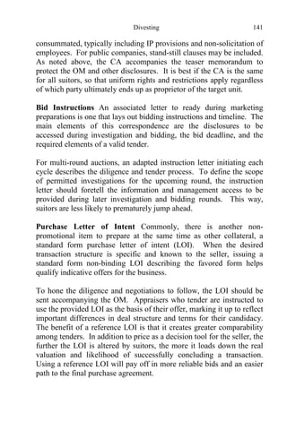 Divesting 141
consummated, typically including IP provisions and non-solicitation of
employees. For public companies, stand-still clauses may be included.
As noted above, the CA accompanies the teaser memorandum to
protect the OM and other disclosures. It is best if the CA is the same
for all suitors, so that uniform rights and restrictions apply regardless
of which party ultimately ends up as proprietor of the target unit.
Bid Instructions An associated letter to ready during marketing
preparations is one that lays out bidding instructions and timeline. The
main elements of this correspondence are the disclosures to be
accessed during investigation and bidding, the bid deadline, and the
required elements of a valid tender.
For multi-round auctions, an adapted instruction letter initiating each
cycle describes the diligence and tender process. To define the scope
of permitted investigations for the upcoming round, the instruction
letter should foretell the information and management access to be
provided during later investigation and bidding rounds. This way,
suitors are less likely to prematurely jump ahead.
Purchase Letter of Intent Commonly, there is another non-
promotional item to prepare at the same time as other collateral, a
standard form purchase letter of intent (LOI). When the desired
transaction structure is specific and known to the seller, issuing a
standard form non-binding LOI describing the favored form helps
qualify indicative offers for the business.
To hone the diligence and negotiations to follow, the LOI should be
sent accompanying the OM. Appraisers who tender are instructed to
use the provided LOI as the basis of their offer, marking it up to reflect
important differences in deal structure and terms for their candidacy.
The benefit of a reference LOI is that it creates greater comparability
among tenders. In addition to price as a decision tool for the seller, the
further the LOI is altered by suitors, the more it loads down the real
valuation and likelihood of successfully concluding a transaction.
Using a reference LOI will pay off in more reliable bids and an easier
path to the final purchase agreement.
 
