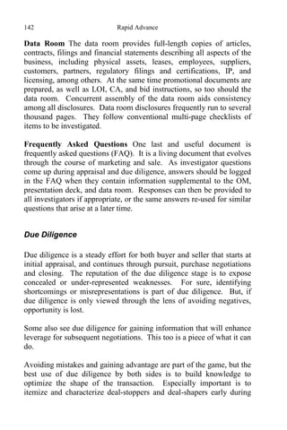 142 Rapid Advance
Data Room The data room provides full-length copies of articles,
contracts, filings and financial statements describing all aspects of the
business, including physical assets, leases, employees, suppliers,
customers, partners, regulatory filings and certifications, IP, and
licensing, among others. At the same time promotional documents are
prepared, as well as LOI, CA, and bid instructions, so too should the
data room. Concurrent assembly of the data room aids consistency
among all disclosures. Data room disclosures frequently run to several
thousand pages. They follow conventional multi-page checklists of
items to be investigated.
Frequently Asked Questions One last and useful document is
frequently asked questions (FAQ). It is a living document that evolves
through the course of marketing and sale. As investigator questions
come up during appraisal and due diligence, answers should be logged
in the FAQ when they contain information supplemental to the OM,
presentation deck, and data room. Responses can then be provided to
all investigators if appropriate, or the same answers re-used for similar
questions that arise at a later time.
Due Diligence
Due diligence is a steady effort for both buyer and seller that starts at
initial appraisal, and continues through pursuit, purchase negotiations
and closing. The reputation of the due diligence stage is to expose
concealed or under-represented weaknesses. For sure, identifying
shortcomings or misrepresentations is part of due diligence. But, if
due diligence is only viewed through the lens of avoiding negatives,
opportunity is lost.
Some also see due diligence for gaining information that will enhance
leverage for subsequent negotiations. This too is a piece of what it can
do.
Avoiding mistakes and gaining advantage are part of the game, but the
best use of due diligence by both sides is to build knowledge to
optimize the shape of the transaction. Especially important is to
itemize and characterize deal-stoppers and deal-shapers early during
 