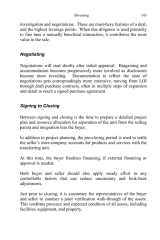 Divesting 143
investigation and negotiations. These are must-have features of a deal,
and the highest leverage points. When due diligence is used primarily
to fine tune a mutually beneficial transaction, it contributes the most
value to the sale.
Negotiating
Negotiations will start shortly after initial appraisal. Bargaining and
accommodation becomes progressively more involved as disclosures
become more revealing. Documentation to reflect the state of
negotiations gets correspondingly more extensive, moving from LOI
through draft purchase contracts, often in multiple steps of expansion
and detail to reach a signed purchase agreement.
Signing to Closing
Between signing and closing is the time to prepare a detailed project
plan and resource allocation for separation of the unit from the selling
parent and integration into the buyer.
In addition to project planning, the pre-closing period is used to settle
the seller’s inter-company accounts for products and services with the
transferring unit.
At this time, the buyer finalizes financing, if external financing or
approval is needed.
Both buyer and seller should also apply steady effort to any
controllable factors that can reduce uncertainty and look-back
adjustments.
Just prior to closing, it is customary for representatives of the buyer
and seller to conduct a joint verification walk-through of the assets.
This confirms presence and expected condition of all assets, including
facilities, equipment, and property.
 