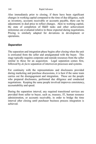144 Rapid Advance
Also immediately prior to closing, if there have been significant
changes in working capital compared to the time of due diligence, such
as inventory, accounts receivable or accounts payable, there can be
adjustments in deal price to reflect changes. Akin to working capital,
the state of completion of R&D tasks and other achievement
milestones are evaluated relative to those expected during negotiations.
Pricing is similarly adapted for deviations in development or
operations.
Separation
The separation and integration phase begins after closing when the unit
is extricated from the seller and amalgamated with the buyer. This
stage typically requires corporate and outside resources from the seller
similar to those for an acquisition. Legal separation comes first,
followed by de facto separation of interwoven processes and systems.
For continuity with the representations and disclosures provided
during marketing and purchase discussions, it is best if the same team
carries out the disengagement and integration. These are the people
who prepared disclosures, performed due diligence and conducted
negotiations. Keeping the same people involved improves consistency,
accountability and speed.
During the separation interval, any required transitional services are
provided from seller to buyer, such as, treasury, IT, human resource
administration, or accounts receivable, in order to bridge the time
interval after closing until purchaser business process integration is
achieved.
 