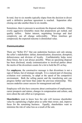 146 Rapid Advance
In total, four to six months typically elapse from the decision to divest
until a definitive purchase agreement is reached. Separation after
closing can take another three to six months.
Sometimes, there is pressure to accelerate the disposal schedule. Often,
overly aggressive timetables mean that preparations get rushed, and
quality suffers. Suitor interest, negotiating leverage and deal
complexity can all change unfavorably. When timelines get
compressed, the expected outcome is diminished value.
Communication
There are “Killer D’s” that can undermine business unit sale among
the seller’s stakeholders: defeat, demoralization, dissension, disruption,
defensiveness and division of loyalty. Confidentiality helps resist
these forces, but is not always possible. When an upcoming disposal
has been disclosed, steady communication to involved parties about
the merits of the divestiture counts for a lot to hold the D’s at bay.
For employees, the constructive message is that divestiture is not a
sign of failure, but of strategic strength. It is a natural part of choosing
evolution over continuity, to adapt at the speed of the competitive
environment. Both the selling parent and the transferring unit can
progress farther and faster than under the previous relationship. This
success underlies career success for management and staff.
Employees will also have concerns about continuation of employment,
career prospects and stature, changes in compensation and culture, and,
news about the sale effort as it progresses.
Shareholders want to know how the sale will increase shareholder
value by capitalizing a higher price as seller than owner, and, improve
focus for the remaining business. Equally, shareholders want to
minimize the risk of value loss as a result of the sale.
 