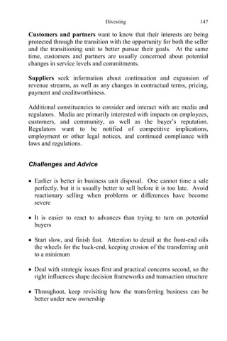 Divesting 147
Customers and partners want to know that their interests are being
protected through the transition with the opportunity for both the seller
and the transitioning unit to better pursue their goals. At the same
time, customers and partners are usually concerned about potential
changes in service levels and commitments.
Suppliers seek information about continuation and expansion of
revenue streams, as well as any changes in contractual terms, pricing,
payment and creditworthiness.
Additional constituencies to consider and interact with are media and
regulators. Media are primarily interested with impacts on employees,
customers, and community, as well as the buyer’s reputation.
Regulators want to be notified of competitive implications,
employment or other legal notices, and continued compliance with
laws and regulations.
Challenges and Advice
 Earlier is better in business unit disposal. One cannot time a sale
perfectly, but it is usually better to sell before it is too late. Avoid
reactionary selling when problems or differences have become
severe
 It is easier to react to advances than trying to turn on potential
buyers
 Start slow, and finish fast. Attention to detail at the front-end oils
the wheels for the back-end, keeping erosion of the transferring unit
to a minimum
 Deal with strategic issues first and practical concerns second, so the
right influences shape decision frameworks and transaction structure
 Throughout, keep revisiting how the transferring business can be
better under new ownership
 