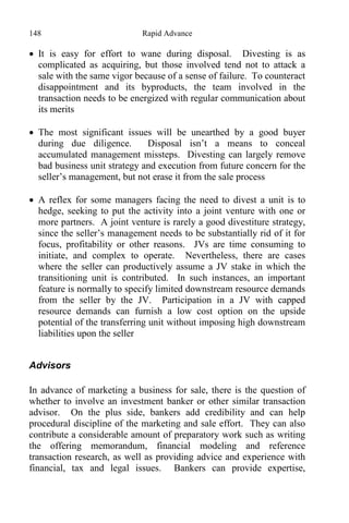 148 Rapid Advance
 It is easy for effort to wane during disposal. Divesting is as
complicated as acquiring, but those involved tend not to attack a
sale with the same vigor because of a sense of failure. To counteract
disappointment and its byproducts, the team involved in the
transaction needs to be energized with regular communication about
its merits
 The most significant issues will be unearthed by a good buyer
during due diligence. Disposal isn’t a means to conceal
accumulated management missteps. Divesting can largely remove
bad business unit strategy and execution from future concern for the
seller’s management, but not erase it from the sale process
 A reflex for some managers facing the need to divest a unit is to
hedge, seeking to put the activity into a joint venture with one or
more partners. A joint venture is rarely a good divestiture strategy,
since the seller’s management needs to be substantially rid of it for
focus, profitability or other reasons. JVs are time consuming to
initiate, and complex to operate. Nevertheless, there are cases
where the seller can productively assume a JV stake in which the
transitioning unit is contributed. In such instances, an important
feature is normally to specify limited downstream resource demands
from the seller by the JV. Participation in a JV with capped
resource demands can furnish a low cost option on the upside
potential of the transferring unit without imposing high downstream
liabilities upon the seller
Advisors
In advance of marketing a business for sale, there is the question of
whether to involve an investment banker or other similar transaction
advisor. On the plus side, bankers add credibility and can help
procedural discipline of the marketing and sale effort. They can also
contribute a considerable amount of preparatory work such as writing
the offering memorandum, financial modeling and reference
transaction research, as well as providing advice and experience with
financial, tax and legal issues. Bankers can provide expertise,
 