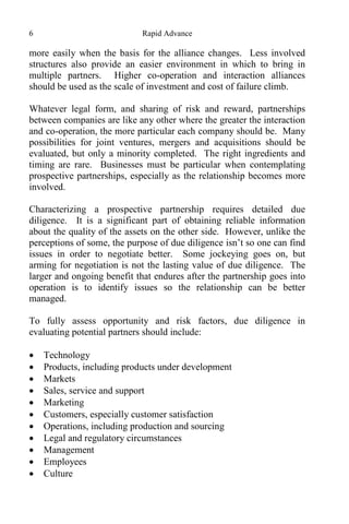 6 Rapid Advance
more easily when the basis for the alliance changes. Less involved
structures also provide an easier environment in which to bring in
multiple partners. Higher co-operation and interaction alliances
should be used as the scale of investment and cost of failure climb.
Whatever legal form, and sharing of risk and reward, partnerships
between companies are like any other where the greater the interaction
and co-operation, the more particular each company should be. Many
possibilities for joint ventures, mergers and acquisitions should be
evaluated, but only a minority completed. The right ingredients and
timing are rare. Businesses must be particular when contemplating
prospective partnerships, especially as the relationship becomes more
involved.
Characterizing a prospective partnership requires detailed due
diligence. It is a significant part of obtaining reliable information
about the quality of the assets on the other side. However, unlike the
perceptions of some, the purpose of due diligence isn’t so one can find
issues in order to negotiate better. Some jockeying goes on, but
arming for negotiation is not the lasting value of due diligence. The
larger and ongoing benefit that endures after the partnership goes into
operation is to identify issues so the relationship can be better
managed.
To fully assess opportunity and risk factors, due diligence in
evaluating potential partners should include:
 Technology
 Products, including products under development
 Markets
 Sales, service and support
 Marketing
 Customers, especially customer satisfaction
 Operations, including production and sourcing
 Legal and regulatory circumstances
 Management
 Employees
 Culture
 