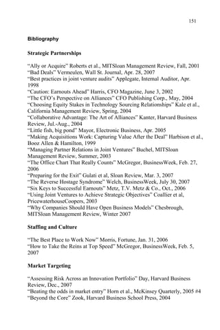 151
Bibliography
Strategic Partnerships
“Ally or Acquire” Roberts et al., MITSloan Management Review, Fall, 2001
“Bad Deals” Vermeulen, Wall St. Journal, Apr. 28, 2007
“Best practices in joint venture audits” Applegate, Internal Auditor, Apr.
1998
“Caution: Earnouts Ahead” Harris, CFO Magazine, June 3, 2002
“The CFO’s Perspective on Alliances” CFO Publishing Corp., May, 2004
“Choosing Equity Stakes in Technology Sourcing Relationships” Kale et al.,
California Management Review, Spring, 2004
“Collaborative Advantage: The Art of Alliances” Kanter, Harvard Business
Review, Jul.-Aug., 2004
“Little fish, big pond” Mayor, Electronic Business, Apr. 2005
“Making Acquisitions Work: Capturing Value After the Deal” Harbison et al.,
Booz Allen & Hamilton, 1999
“Managing Partner Relations in Joint Ventures” Buchel, MITSloan
Management Review, Summer, 2003
“The Office Chart That Really Counts” McGregor, BusinessWeek, Feb. 27,
2006
“Preparing for the Exit” Gulati et al, Sloan Review, Mar. 3, 2007
“The Reverse Hostage Syndrome” Welch, BusinessWeek, July 30, 2007
“Six Keys to Successful Earnouts” Metz, T.V. Metz & Co., Oct., 2006
“Using Joint Ventures to Achieve Strategic Objectives” Coallier et al,
PricewaterhouseCoopers, 2003
“Why Companies Should Have Open Business Models” Chesbrough,
MITSloan Management Review, Winter 2007
Staffing and Culture
“The Best Place to Work Now” Morris, Fortune, Jan. 31, 2006
“How to Take the Reins at Top Speed” McGregor, BusinessWeek, Feb. 5,
2007
Market Targeting
“Assessing Risk Across an Innovation Portfolio” Day, Harvard Business
Review, Dec., 2007
“Beating the odds in market entry” Horn et al., McKinsey Quarterly, 2005 #4
“Beyond the Core” Zook, Harvard Business School Press, 2004
 