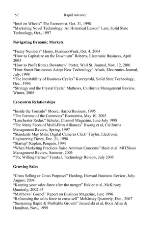 152 Rapid Advance
“Intel on Wheels” The Economist, Oct. 31, 1998
“Marketing Novel Technology: An Historical Lesson” Lam, Solid State
Technology, Oct., 1997
Navigating Dynamic Markets
“Fuzzy Numbers” Henry, BusinessWeek, Oct. 4, 2004
“How to Capitalize on the Downturn” Roberts, Electronic Business, April
2003
“How to Profit from a Downturn” Porter, Wall St. Journal, Nov. 12, 2001
“How Smart Businesses Adopt New Technology” Afuah, Electronics Journal,
July, 1998
“The Inevitability of Business Cycles” Korczynski, Solid State Technology,
Dec., 1996
“Strategy and the Crystal Cycle” Mathews, California Management Review,
Winter, 2005
Ecosystem Relationships
“Inside the Tornado” Moore, HarperBusiness, 1995
“The Fortune of the Commons” Economist, May 10, 2003
“Lanchester Redux” Schuler, Channel Magazine, June-July 1998
“The Many Faces of Multi-Firm Alliances” Hwang et al, California
Management Review, Spring, 1997
“Standards May Make Digital Cameras Click” Taylor, Electronic
Engineering Times, Dec. 21, 1998
“Startup” Kaplan, Penguin, 1994
“When Marketing Practices Raise Antitrust Concerns” Bush et al, MITSloan
Management Review, Summer, 2005
“The Willing Partner” Frankel, Technology Review, July 2005
Growing Sales
“Cross Selling or Cross Purposes” Harding, Harvard Business Review, July-
August, 2004
“Keeping your sales force after the merger” Bekier et al, McKinsey
Quarterly, 2002 #4
“Matthews’ Gospel” Report on Business Magazine, June 1996
“Refocusing the sales force to cross-sell” McKinsey Quarterly, Dec., 2007
“Sustaining Rapid & Profitable Growth” Jaruzelski et al, Booz Allen &
Hamilton, Nov., 1999
 