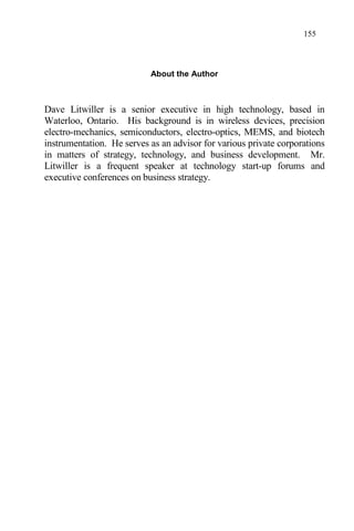 155
About the Author
Dave Litwiller is a senior executive in high technology, based in
Waterloo, Ontario. His background is in wireless devices, precision
electro-mechanics, semiconductors, electro-optics, MEMS, and biotech
instrumentation. He serves as an advisor for various private corporations
in matters of strategy, technology, and business development. Mr.
Litwiller is a frequent speaker at technology start-up forums and
executive conferences on business strategy.
 