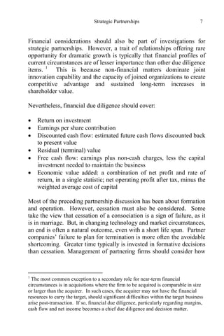 Strategic Partnerships 7
Financial considerations should also be part of investigations for
strategic partnerships. However, a trait of relationships offering rare
opportunity for dramatic growth is typically that financial profiles of
current circumstances are of lesser importance than other due diligence
items. 1
This is because non-financial matters dominate joint
innovation capability and the capacity of joined organizations to create
competitive advantage and sustained long-term increases in
shareholder value.
Nevertheless, financial due diligence should cover:
 Return on investment
 Earnings per share contribution
 Discounted cash flow: estimated future cash flows discounted back
to present value
 Residual (terminal) value
 Free cash flow: earnings plus non-cash charges, less the capital
investment needed to maintain the business
 Economic value added: a combination of net profit and rate of
return, in a single statistic; net operating profit after tax, minus the
weighted average cost of capital
Most of the preceding partnership discussion has been about formation
and operation. However, cessation must also be considered. Some
take the view that cessation of a consociation is a sign of failure, as it
is in marriage. But, in changing technology and market circumstances,
an end is often a natural outcome, even with a short life span. Partner
companies’ failure to plan for termination is more often the avoidable
shortcoming. Greater time typically is invested in formative decisions
than cessation. Management of partnering firms should consider how
1
The most common exception to a secondary role for near-term financial
circumstances is in acquisitions where the firm to be acquired is comparable in size
or larger than the acquirer. In such cases, the acquirer may not have the financial
resources to carry the target, should significant difficulties within the target business
arise post-transaction. If so, financial due diligence, particularly regarding margins,
cash flow and net income becomes a chief due diligence and decision matter.
 