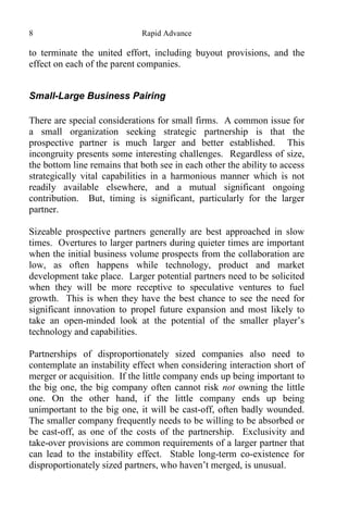 8 Rapid Advance
to terminate the united effort, including buyout provisions, and the
effect on each of the parent companies.
Small-Large Business Pairing
There are special considerations for small firms. A common issue for
a small organization seeking strategic partnership is that the
prospective partner is much larger and better established. This
incongruity presents some interesting challenges. Regardless of size,
the bottom line remains that both see in each other the ability to access
strategically vital capabilities in a harmonious manner which is not
readily available elsewhere, and a mutual significant ongoing
contribution. But, timing is significant, particularly for the larger
partner.
Sizeable prospective partners generally are best approached in slow
times. Overtures to larger partners during quieter times are important
when the initial business volume prospects from the collaboration are
low, as often happens while technology, product and market
development take place. Larger potential partners need to be solicited
when they will be more receptive to speculative ventures to fuel
growth. This is when they have the best chance to see the need for
significant innovation to propel future expansion and most likely to
take an open-minded look at the potential of the smaller player’s
technology and capabilities.
Partnerships of disproportionately sized companies also need to
contemplate an instability effect when considering interaction short of
merger or acquisition. If the little company ends up being important to
the big one, the big company often cannot risk not owning the little
one. On the other hand, if the little company ends up being
unimportant to the big one, it will be cast-off, often badly wounded.
The smaller company frequently needs to be willing to be absorbed or
be cast-off, as one of the costs of the partnership. Exclusivity and
take-over provisions are common requirements of a larger partner that
can lead to the instability effect. Stable long-term co-existence for
disproportionately sized partners, who haven’t merged, is unusual.
 