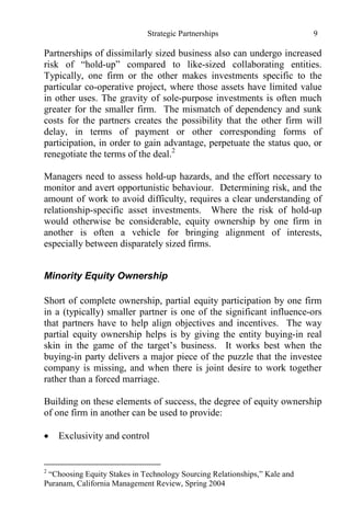 Strategic Partnerships 9
Partnerships of dissimilarly sized business also can undergo increased
risk of “hold-up” compared to like-sized collaborating entities.
Typically, one firm or the other makes investments specific to the
particular co-operative project, where those assets have limited value
in other uses. The gravity of sole-purpose investments is often much
greater for the smaller firm. The mismatch of dependency and sunk
costs for the partners creates the possibility that the other firm will
delay, in terms of payment or other corresponding forms of
participation, in order to gain advantage, perpetuate the status quo, or
renegotiate the terms of the deal.2
Managers need to assess hold-up hazards, and the effort necessary to
monitor and avert opportunistic behaviour. Determining risk, and the
amount of work to avoid difficulty, requires a clear understanding of
relationship-specific asset investments. Where the risk of hold-up
would otherwise be considerable, equity ownership by one firm in
another is often a vehicle for bringing alignment of interests,
especially between disparately sized firms.
Minority Equity Ownership
Short of complete ownership, partial equity participation by one firm
in a (typically) smaller partner is one of the significant influence-ors
that partners have to help align objectives and incentives. The way
partial equity ownership helps is by giving the entity buying-in real
skin in the game of the target’s business. It works best when the
buying-in party delivers a major piece of the puzzle that the investee
company is missing, and when there is joint desire to work together
rather than a forced marriage.
Building on these elements of success, the degree of equity ownership
of one firm in another can be used to provide:
 Exclusivity and control
2
“Choosing Equity Stakes in Technology Sourcing Relationships,” Kale and
Puranam, California Management Review, Spring 2004
 