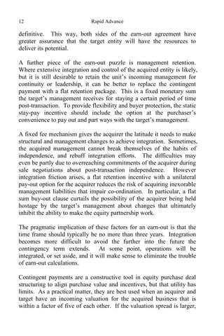 12 Rapid Advance
definitive. This way, both sides of the earn-out agreement have
greater assurance that the target entity will have the resources to
deliver its potential.
A further piece of the earn-out puzzle is management retention.
Where extensive integration and control of the acquired entity is likely,
but it is still desirable to retain the unit’s incoming management for
continuity or leadership, it can be better to replace the contingent
payment with a flat retention package. This is a fixed monetary sum
the target’s management receives for staying a certain period of time
post-transaction. To provide flexibility and buyer protection, the static
stay-pay incentive should include the option at the purchaser’s
convenience to pay out and part ways with the target’s management.
A fixed fee mechanism gives the acquirer the latitude it needs to make
structural and management changes to achieve integration. Sometimes,
the acquired management cannot break themselves of the habits of
independence, and rebuff integration efforts. The difficulties may
even be partly due to overreaching commitments of the acquirer during
sale negotiations about post-transaction independence. However
integration friction arises, a flat retention incentive with a unilateral
pay-out option for the acquirer reduces the risk of acquiring inexorable
management liabilities that impair co-ordination. In particular, a flat
sum buy-out clause curtails the possibility of the acquirer being held
hostage by the target’s management about changes that ultimately
inhibit the ability to make the equity partnership work.
The pragmatic implication of these factors for an earn-out is that the
time frame should typically be no more than three years. Integration
becomes more difficult to avoid the further into the future the
contingency term extends. At some point, operations will be
integrated, or set aside, and it will make sense to eliminate the trouble
of earn-out calculations.
Contingent payments are a constructive tool in equity purchase deal
structuring to align purchase value and incentives, but that utility has
limits. As a practical matter, they are best used when an acquirer and
target have an incoming valuation for the acquired business that is
within a factor of five of each other. If the valuation spread is larger,
 