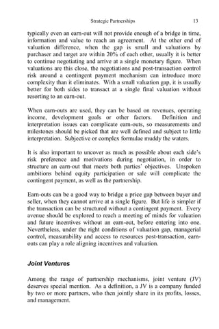 Strategic Partnerships 13
typically even an earn-out will not provide enough of a bridge in time,
information and value to reach an agreement. At the other end of
valuation difference, when the gap is small and valuations by
purchaser and target are within 20% of each other, usually it is better
to continue negotiating and arrive at a single monetary figure. When
valuations are this close, the negotiations and post-transaction control
risk around a contingent payment mechanism can introduce more
complexity than it eliminates. With a small valuation gap, it is usually
better for both sides to transact at a single final valuation without
resorting to an earn-out.
When earn-outs are used, they can be based on revenues, operating
income, development goals or other factors. Definition and
interpretation issues can complicate earn-outs, so measurements and
milestones should be picked that are well defined and subject to little
interpretation. Subjective or complex formulae muddy the waters.
It is also important to uncover as much as possible about each side’s
risk preference and motivations during negotiation, in order to
structure an earn-out that meets both parties’ objectives. Unspoken
ambitions behind equity participation or sale will complicate the
contingent payment, as well as the partnership.
Earn-outs can be a good way to bridge a price gap between buyer and
seller, when they cannot arrive at a single figure. But life is simpler if
the transaction can be structured without a contingent payment. Every
avenue should be explored to reach a meeting of minds for valuation
and future incentives without an earn-out, before entering into one.
Nevertheless, under the right conditions of valuation gap, managerial
control, measurability and access to resources post-transaction, earn-
outs can play a role aligning incentives and valuation.
Joint Ventures
Among the range of partnership mechanisms, joint venture (JV)
deserves special mention. As a definition, a JV is a company funded
by two or more partners, who then jointly share in its profits, losses,
and management.
 