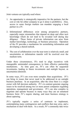 14 Rapid Advance
Joint ventures are typically used where:
1. An opportunity is strategically imperative for the partners, but the
cost or risk for either company to go it alone is prohibitive. Also,
access to some foreign markets can mandate engaging a local
partner in a JV.
2. Informational differences exist among prospective partners,
especially major mismatches that depend on deep and often tacit
knowledge which do not tend to be revealed well during due
diligence. These forms of private information can arise from
market knowledge, technology, or business processes. Operation
of the JV provides a mechanism for assimilating information and
developing a shared outlook.
3. The cost of collaboration over the near term is relatively small, and
uncertainties or information transfer will be resolved over the
medium term.
Under these circumstances, JVs tend to align incentives with
manageable unintended consequences to form effective partnership
mechanisms. As time goes on, JV’s can often be sequential
investments, leading to future investments and outright buyout, as
uncertainties diminish.
In some ways, JV’s are even more complex than acquisitions. JV’s
can bring in issues that never need to be addressed in an outright
business purchase. In an acquisition, after the close there is a single
owner with full decision authority. JV’s in contrast generate ongoing
issues to be resolved among two or more parent companies regarding
operations, management and governance. JV’s are also complex to
negotiate and operate because in many ways they are an unnatural
business form: JV’s require sharing, and most business strategy is
about capturing.
JV’s typically require a series of contracts to implement,
contemplating many contingencies and conflicts that may arise, and a
mechanism to deal with them. As a result, JV’s commonly take twice
 