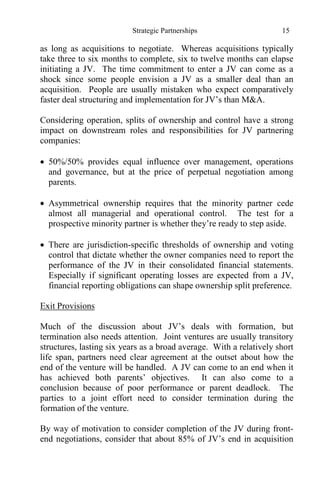 Strategic Partnerships 15
as long as acquisitions to negotiate. Whereas acquisitions typically
take three to six months to complete, six to twelve months can elapse
initiating a JV. The time commitment to enter a JV can come as a
shock since some people envision a JV as a smaller deal than an
acquisition. People are usually mistaken who expect comparatively
faster deal structuring and implementation for JV’s than M&A.
Considering operation, splits of ownership and control have a strong
impact on downstream roles and responsibilities for JV partnering
companies:
 50%/50% provides equal influence over management, operations
and governance, but at the price of perpetual negotiation among
parents.
 Asymmetrical ownership requires that the minority partner cede
almost all managerial and operational control. The test for a
prospective minority partner is whether they’re ready to step aside.
 There are jurisdiction-specific thresholds of ownership and voting
control that dictate whether the owner companies need to report the
performance of the JV in their consolidated financial statements.
Especially if significant operating losses are expected from a JV,
financial reporting obligations can shape ownership split preference.
Exit Provisions
Much of the discussion about JV’s deals with formation, but
termination also needs attention. Joint ventures are usually transitory
structures, lasting six years as a broad average. With a relatively short
life span, partners need clear agreement at the outset about how the
end of the venture will be handled. A JV can come to an end when it
has achieved both parents’ objectives. It can also come to a
conclusion because of poor performance or parent deadlock. The
parties to a joint effort need to consider termination during the
formation of the venture.
By way of motivation to consider completion of the JV during front-
end negotiations, consider that about 85% of JV’s end in acquisition
 