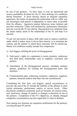 16 Rapid Advance
by one of the partners. To boot, there is even an operational and
success probability dividend for the JV from defining exit conditions
during formation. It arises because absent an adequate separation
agreement, the strains of operating the partnership with no viable way
out encourages each partner to appropriate as much value as possible
from the alliance. Aggressive partner behaviour sours relations and
provokes animosity. Under such dysfunction, performance diminishes
and can even tip the JV into demise. Documented exit conditions from
the outset reduce strain in the relationship of the JV and help it to
succeed.
To put exit provisions in place, both sides need to express conditions
under which it makes sense to divest their interest, or to terminate the
venture, and the manner in which those outcomes will be carried out.
Master exit conditions usually include four components:
1) Exit triggers, defining the point of disengagement
2) Each party’s rights in a separation to assets, products, employees
and third party relationships such as suppliers, customers and
partners
3) Articulation of the disengagement process, including strategic
options, guidelines for creating the disengagement team, and
timelines
4) Communication plan, embracing customers, employees, suppliers,
partners, financial markets and other relevant constituencies
Considering the first item, exit triggers, typical circumstances to
provoke the end of the JV include the inability of the alliance to meet
certain milestones, performance metrics or service levels. Other
dissolution conditions commonly used are breaches of contract terms,
and, insolvency, change of control, or strategic re-direction of one of
the partners. Completion of the JV’s objectives, or, sharply changed
competitive circumstances can also signal that it is time to disband.
Next among exit elements are separation entitlements for the partners,
covering the post-JV period:
 