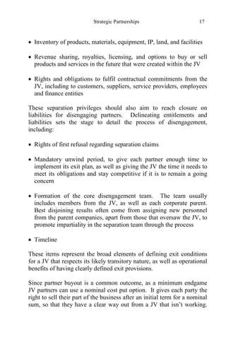 Strategic Partnerships 17
 Inventory of products, materials, equipment, IP, land, and facilities
 Revenue sharing, royalties, licensing, and options to buy or sell
products and services in the future that were created within the JV
 Rights and obligations to fulfil contractual commitments from the
JV, including to customers, suppliers, service providers, employees
and finance entities
These separation privileges should also aim to reach closure on
liabilities for disengaging partners. Delineating entitlements and
liabilities sets the stage to detail the process of disengagement,
including:
 Rights of first refusal regarding separation claims
 Mandatory unwind period, to give each partner enough time to
implement its exit plan, as well as giving the JV the time it needs to
meet its obligations and stay competitive if it is to remain a going
concern
 Formation of the core disengagement team. The team usually
includes members from the JV, as well as each corporate parent.
Best disjoining results often come from assigning new personnel
from the parent companies, apart from those that oversaw the JV, to
promote impartiality in the separation team through the process
 Timeline
These items represent the broad elements of defining exit conditions
for a JV that respects its likely transitory nature, as well as operational
benefits of having clearly defined exit provisions.
Since partner buyout is a common outcome, as a minimum endgame
JV partners can use a nominal cost put option. It gives each party the
right to sell their part of the business after an initial term for a nominal
sum, so that they have a clear way out from a JV that isn’t working.
 