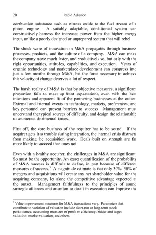 20 Rapid Advance
combustion substance such as nitrous oxide to the fuel stream of a
piston engine. A suitably adaptable, conditioned system can
constructively harness the increased power from the higher energy
input, unlike a poorly designed or unprepared system that will rebel.
The shock wave of innovation in M&A propagates through business
processes, products, and the culture of a company. M&A can make
the company move much faster, and productively so, but only with the
right opportunities, attitudes, capabilities, and execution. Years of
organic technology and marketplace development can compress into
just a few months through M&A, but the force necessary to achieve
this velocity of change deserves a lot of respect.
The harsh reality of M&A is that by objective measures, a significant
proportion fails to meet up-front expectations, even with the best
intentions and apparent fit of the partnering businesses at the outset.
External and internal events in technology, markets, preferences, and
key personnel can present barriers to success. Management must
understand the typical sources of difficulty, and design the relationship
to counteract detrimental forces.
First off, the core business of the acquirer has to be sound. If the
acquirer gets into trouble during integration, the internal crisis distracts
from making the acquisition work. Deals built on strength are far
more likely to succeed than ones not.
Even with a healthy acquirer, the challenges in M&A are significant.
So must be the opportunity. An exact quantification of the probability
of M&A success is difficult to define, in part because of different
measures of success.3
A magnitude estimate is that only 30%- 50% of
mergers and acquisitions will create any net shareholder value for the
acquiring company, let alone the competitive advantage expected at
the outset. Management faithfulness to the principles of sound
strategic alliances and attention to detail in execution can improve the
3
Value improvement measures for M&A transactions vary. Parameters that
contribute to variation of valuation include short-run or long-term stock
performance; accounting measures of profit or efficiency; bidder and target
valuation; market valuation, and others.
 